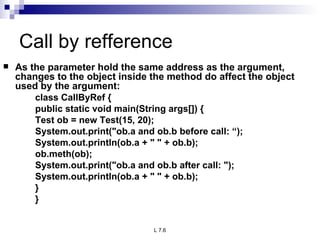 Call by refference As the parameter hold the same address as the argument, changes to the object inside the method do affect the object used by the argument: class CallByRef { public static void main(String args[]) { Test ob = new Test(15, 20); System.out.print(&quot;ob.a and ob.b before call: “); System.out.println(ob.a + &quot; &quot; + ob.b); ob.meth(ob); System.out.print(&quot;ob.a and ob.b after call: &quot;); System.out.println(ob.a + &quot; &quot; + ob.b); } } 