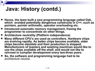 Java: History (contd.) Hence, the team built a new programming language called Oak, which  avoided potentially dangerous constructs in C++, such as pointers, pointer arithmetic, operator overloading etc. Introduced automatic memory management, freeing the programmer to concentrate on other things. Architecture neutrality (Platform independence) Many different CPU’s are used as controllers. Hardware chips are evolving rapidly. As better chips become available, older chips become obsolete and their production is stopped. Manufacturers of toasters and washing machines would like to use the chips available off the shelf, and would not like to reinvest in compiler development every two-three years. So, the software and programming language had to be  architecture neutral . 