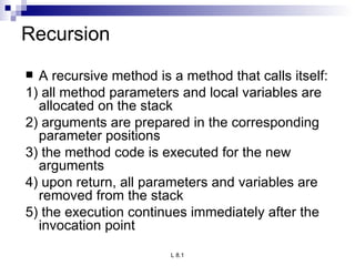Recursion A recursive method is a method that calls itself: 1) all method parameters and local variables are allocated on the stack 2) arguments are prepared in the corresponding parameter positions 3) the method code is executed for the new arguments 4) upon return, all parameters and variables are removed from the stack 5) the execution continues immediately after the invocation point 