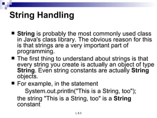 String Handling String  is probably the most commonly used class in Java's class library. The obvious reason for this is that strings are a very important part of programming. The first thing to understand about strings is that every string you create is actually an object of type  String . Even string constants are actually  String  objects.  For example, in the statement System.out.println(&quot;This is a String, too&quot;); the string &quot;This is a String, too&quot; is a  String  constant  
