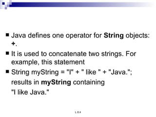 Java defines one operator for  String  objects:  + .  It is used to concatenate two strings. For example, this statement String myString = &quot;I&quot; + &quot; like &quot; + &quot;Java.&quot;; results in  myString  containing  &quot;I like Java.&quot; 
