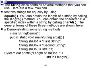 The  String  class contains several methods that you can use. Here are a few. You can test two strings for equality by using  equals( ) . You can obtain the length of a string by calling the  length( )  method. You can obtain the character at a specified index within a string by calling  charAt( ) . The general forms of these three methods are shown here: // Demonstrating some String methods. class StringDemo2 { public static void main(String args[]) { String strOb1 = &quot;First String&quot;; String strOb2 = &quot;Second String&quot;; String strOb3 = strOb1; System.out.println(&quot;Length of strOb1: &quot; + strOb1.length()); 