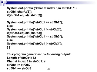 System.out.println (&quot;Char at index 3 in strOb1: &quot; + strOb1.charAt(3)); if(strOb1.equals(strOb2)) System.out.println(&quot;strOb1 == strOb2&quot;); else System.out.println(&quot;strOb1 != strOb2&quot;); if(strOb1.equals(strOb3)) System.out.println(&quot;strOb1 == strOb3&quot;); else System.out.println(&quot;strOb1 != strOb3&quot;); } } This program generates the following output: Length of strOb1: 12 Char at index 3 in strOb1: s strOb1 != strOb2 strOb1 == strOb3 