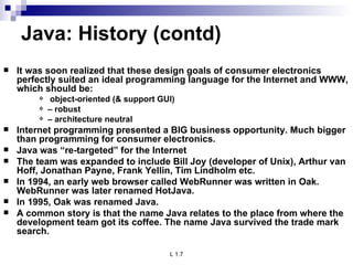 Java: History (contd) It was soon realized that these design goals of consumer electronics perfectly suited an ideal programming language for the Internet and WWW, which should be:  object-oriented (& support GUI) –  robust –  architecture neutral Internet programming presented a BIG business opportunity. Much bigger than programming for consumer electronics. Java was “re-targeted” for the Internet The team was expanded to include Bill Joy (developer of Unix), Arthur van Hoff, Jonathan Payne, Frank Yellin, Tim Lindholm etc. In 1994, an early web browser called WebRunner was written in Oak. WebRunner was later renamed HotJava. In 1995, Oak was renamed Java. A common story is that the name Java relates to the place from where the development team got its coffee. The name Java survived the trade mark search. 
