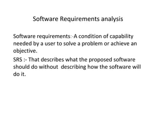 Software Requirements analysis

Software requirements:-A condition of capability
needed by a user to solve a problem or achieve an
objective.
SRS :- That describes what the proposed software
should do without describing how the software will
do it.
 