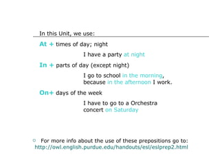 For more info about the use of these prepositions go to:  http://owl.english.purdue.edu/handouts/esl/eslprep2.html In this Unit, we use: At +  times of day; night I have a party  at night In +  parts of day (except night) I go to school  in the morning ,  because  in the afternoon  I work. On+  days of the week I have to go to a Orchestra  concert  on Saturday 