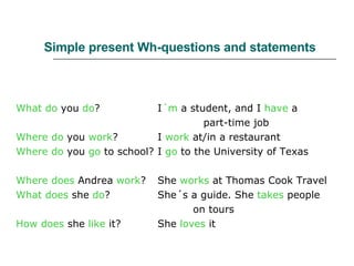 Simple present Wh-questions and statements What do  you  do ? I ´m  a student, and I  have  a   part-time job Where do  you  work ? I  work  at/in a restaurant Where do  you  go  to school? I  go  to the University of Texas Where does  Andrea  work ? She  works  at Thomas Cook Travel What does  she  do ? She´s a guide. She  takes  people  on tours How does  she  like  it? She  loves  it 