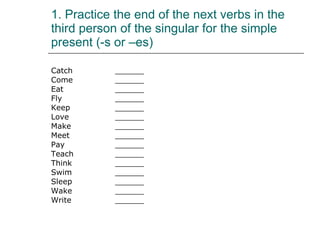 1. Practice the end of the next verbs in the third person of the singular for the simple present (-s or –es) Catch ______ Come  ______ Eat ______ Fly ______ Keep ______ Love ______ Make ______ Meet ______ Pay ______ Teach ______ Think ______ Swim ______ Sleep ______ Wake ______ Write ______ 