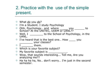 2. Practice with the  use of the simple present. What  do  you  do ? I’m a Student. I study Psychology Ohh, Psychology.. and  where _____ you ______ to School? At the UNITEC, UDEM or UANL?? Well, I  ________ to the School of Psychology, in the UANL. I’ve heard that is the best one… How ____ you ________ your classes? I _______ them. Which is your favorite subject? My favorite subject is ___________. Wow, that sounds interesting... Tell me, Are you analyzing me?? Ha ha ha ha, No… don’t worry… I’m just in the second semester.  