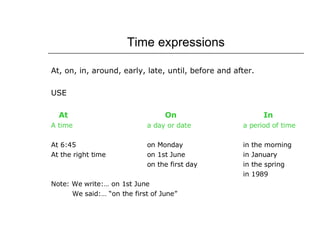Time expressions At, on, in, around, early, late, until, before and after. USE At   On   In A time a day or date a period of time At 6:45 on Monday in the morning At the right time on 1st June in January on the first day in the spring in 1989 Note: We write:… on 1st June   We said:… “on the first of June” 