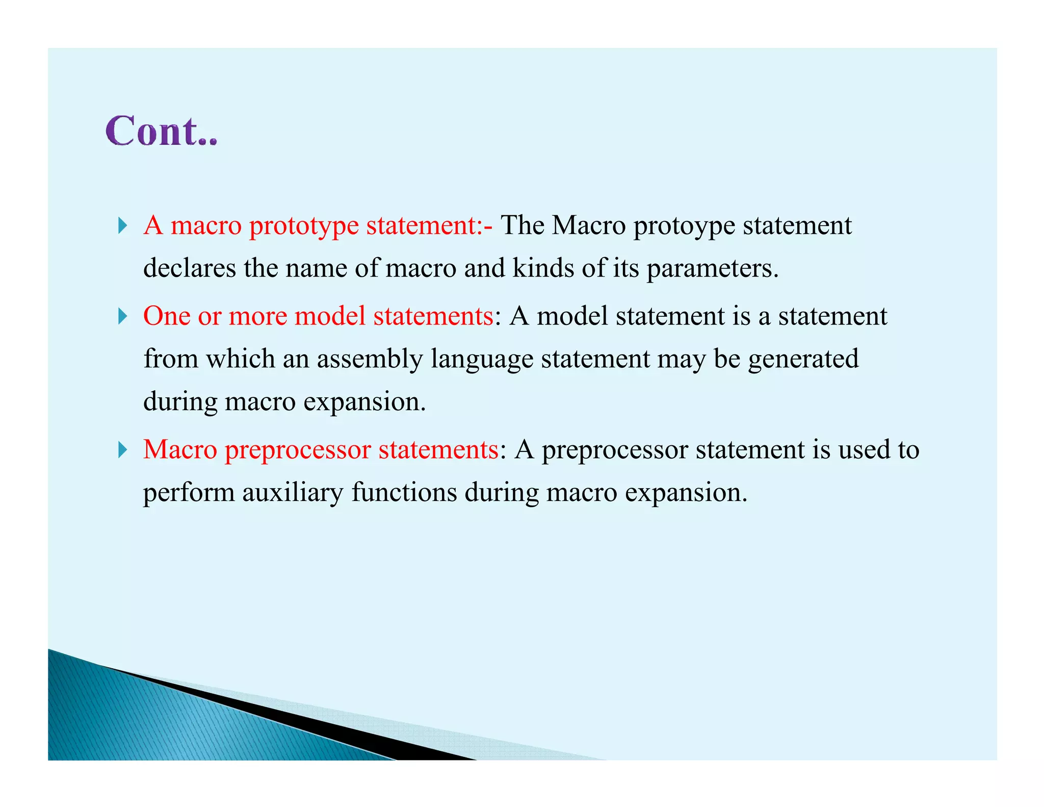 A macro prototype statement:- The Macro protoype statement
declares the name of macro and kinds of its parameters.
One or more model statements: A model statement is a statement
from which an assembly language statement may be generated
during macro expansion.during macro expansion.
Macro preprocessor statements: A preprocessor statement is used to
perform auxiliary functions during macro expansion.
 
