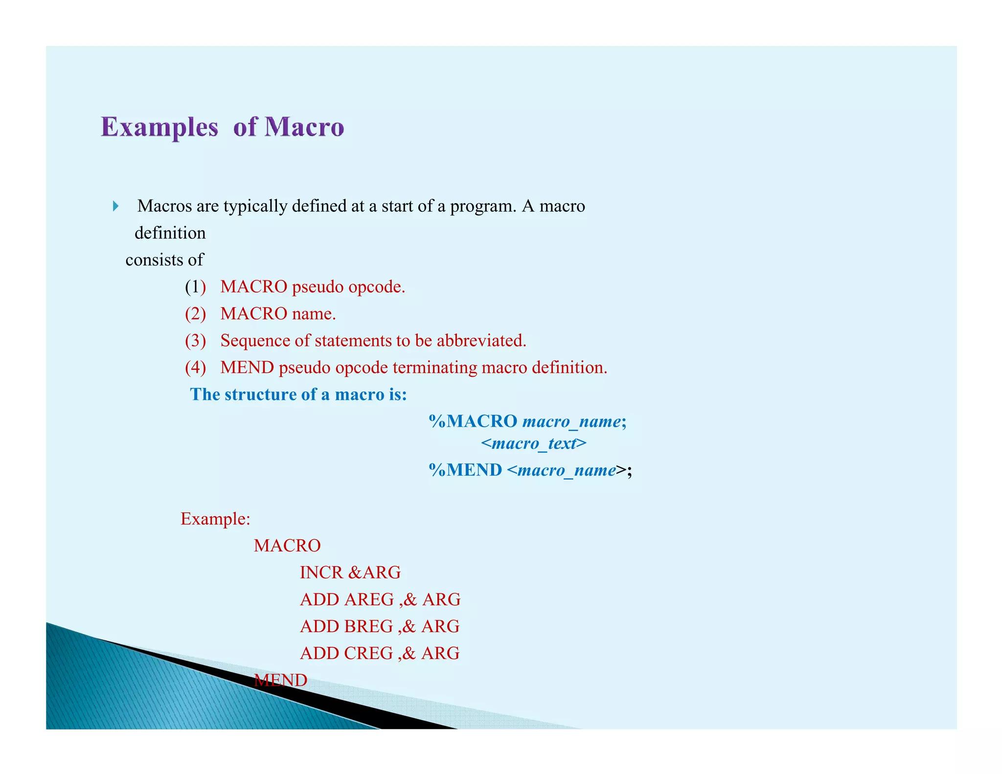 Macros are typically defined at a start of a program. A macro
definition
consists of
(1) MACRO pseudo opcode.
(2) MACRO name.
(3) Sequence of statements to be abbreviated.
(4) MEND pseudo opcode terminating macro definition.
The structure of a macro is:The structure of a macro is:
%MACRO macro_name;
<macro_text>
%MEND <macro_name>;
Example:
MACRO
INCR &ARG
ADD AREG ,& ARG
ADD BREG ,& ARG
ADD CREG ,& ARG
MEND
 