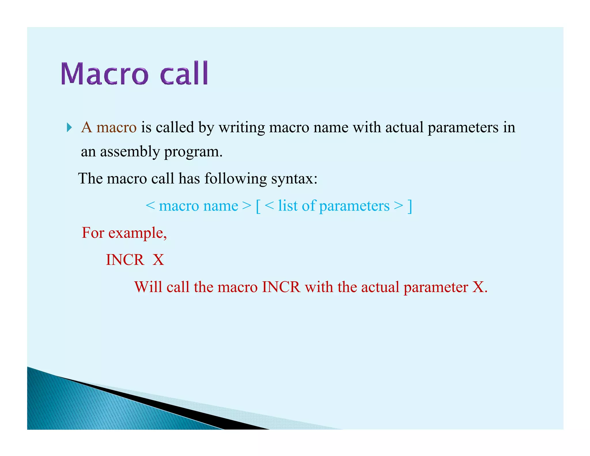 A macro is called by writing macro name with actual parameters in
an assembly program.
The macro call has following syntax:
< macro name > [ < list of parameters > ]
For example,For example,
INCR X
Will call the macro INCR with the actual parameter X.
 