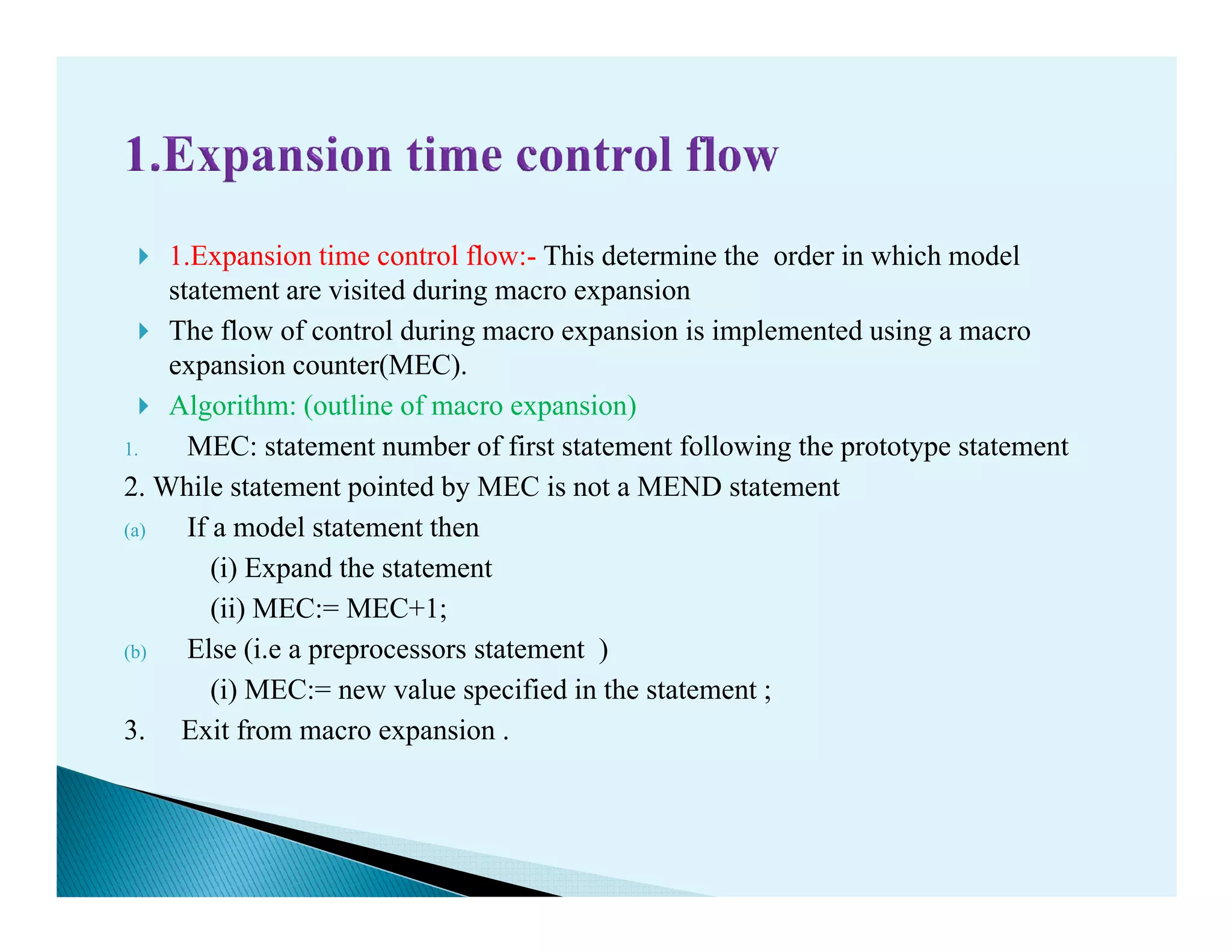 1.Expansion time control flow:- This determine the order in which model
statement are visited during macro expansion
The flow of control during macro expansion is implemented using a macro
expansion counter(MEC).
Algorithm: (outline of macro expansion)
1. MEC: statement number of first statement following the prototype statement
2. While statement pointed by MEC is not a MEND statement2. While statement pointed by MEC is not a MEND statement
(a) If a model statement then
(i) Expand the statement
(ii) MEC:= MEC+1;
(b) Else (i.e a preprocessors statement )
(i) MEC:= new value specified in the statement ;
3. Exit from macro expansion .
 