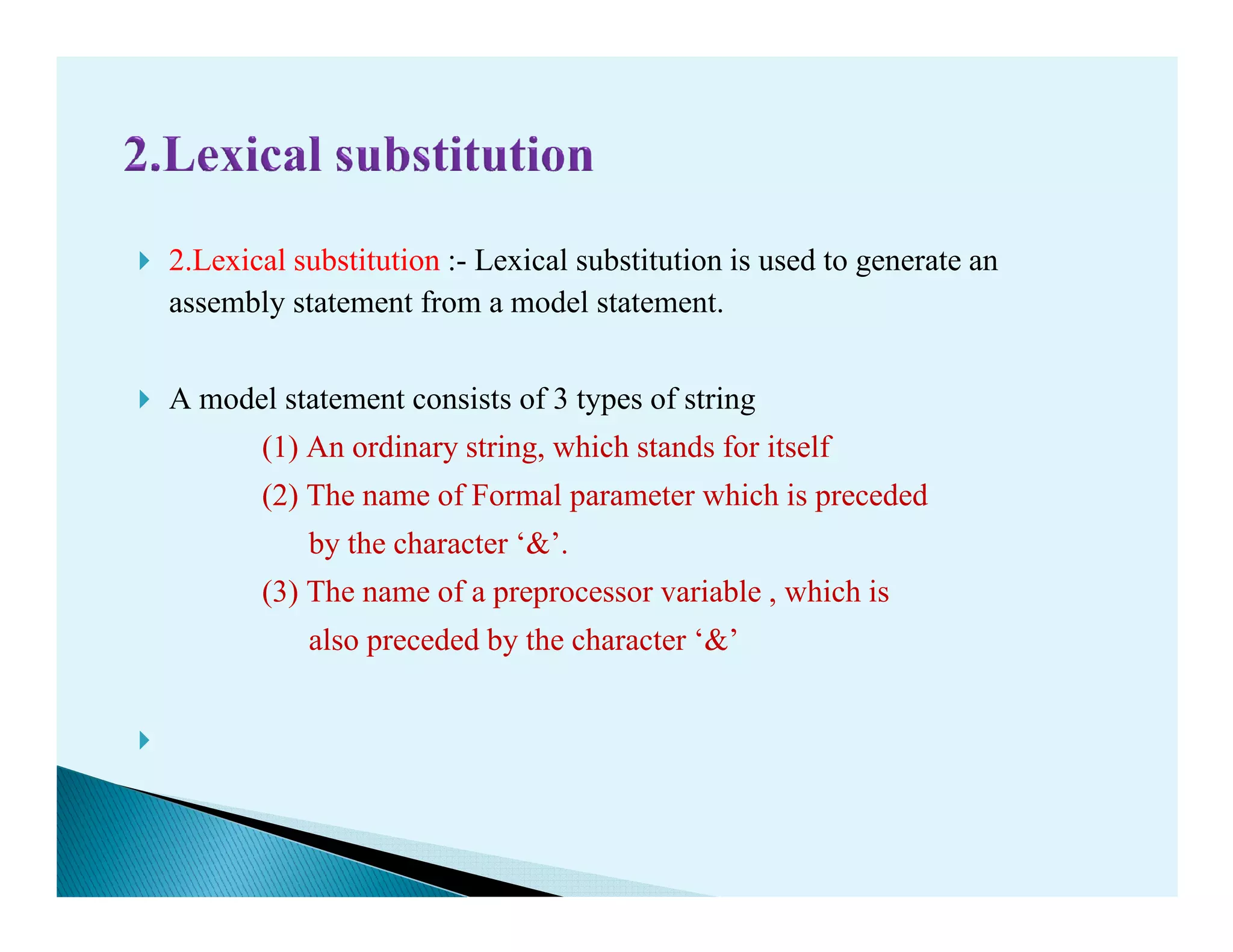 2.Lexical substitution :- Lexical substitution is used to generate an
assembly statement from a model statement.
A model statement consists of 3 types of string
(1) An ordinary string, which stands for itself
(2) The name of Formal parameter which is preceded(2) The name of Formal parameter which is preceded
by the character ‘&’.
(3) The name of a preprocessor variable , which is
also preceded by the character ‘&’
 