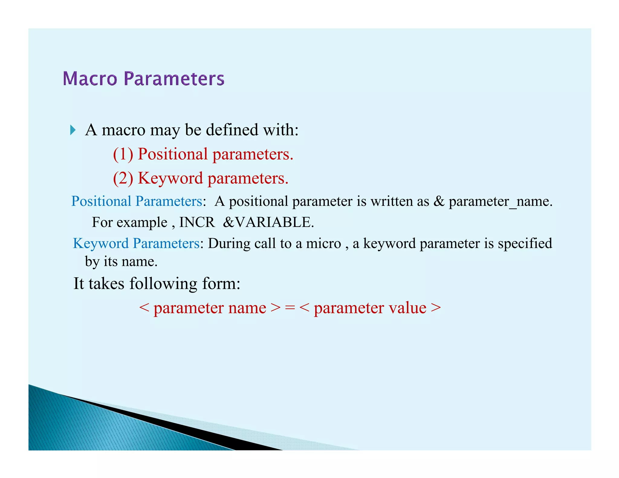 A macro may be defined with:
(1) Positional parameters.
(2) Keyword parameters.
Positional Parameters: A positional parameter is written as & parameter_name.
For example , INCR &VARIABLE.
Keyword Parameters: During call to a micro , a keyword parameter is specifiedKeyword Parameters: During call to a micro , a keyword parameter is specified
by its name.
It takes following form:
< parameter name > = < parameter value >
 