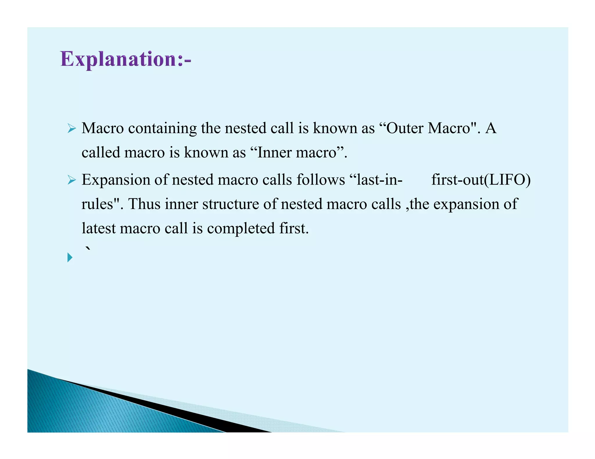 Macro containing the nested call is known as “Outer Macro". A
called macro is known as “Inner macro”.
Expansion of nested macro calls follows “last-in- first-out(LIFO)
rules". Thus inner structure of nested macro calls ,the expansion of
latest macro call is completed first.latest macro call is completed first.
`
 
