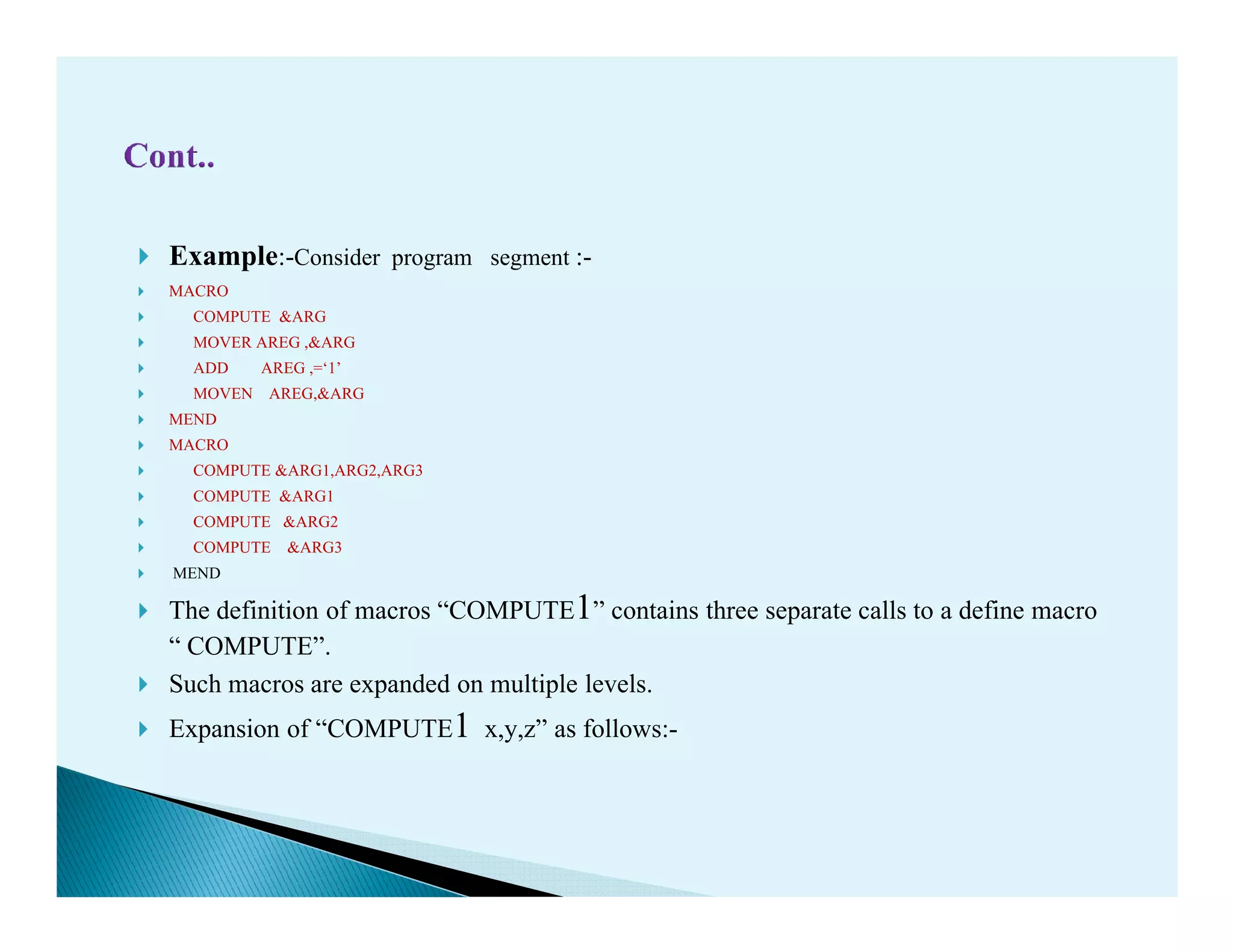 Example:-Consider program segment :-
MACRO
COMPUTE &ARG
MOVER AREG ,&ARG
ADD AREG ,=‘1’
MOVEN AREG,&ARG
MEND
MACRO
COMPUTE &ARG1,ARG2,ARG3COMPUTE &ARG1,ARG2,ARG3
COMPUTE &ARG1
COMPUTE &ARG2
COMPUTE &ARG3
MEND
The definition of macros “COMPUTE1” contains three separate calls to a define macro
“ COMPUTE”.
Such macros are expanded on multiple levels.
Expansion of “COMPUTE1 x,y,z” as follows:-
 
