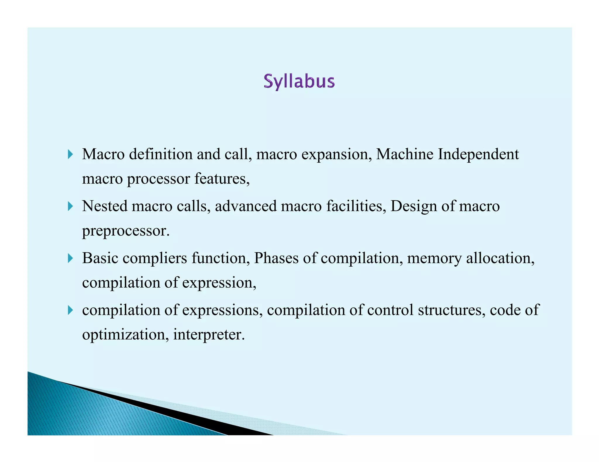 Macro definition and call, macro expansion, Machine Independent
macro processor features,
Nested macro calls, advanced macro facilities, Design of macro
preprocessor.preprocessor.
Basic compliers function, Phases of compilation, memory allocation,
compilation of expression,
compilation of expressions, compilation of control structures, code of
optimization, interpreter.
 