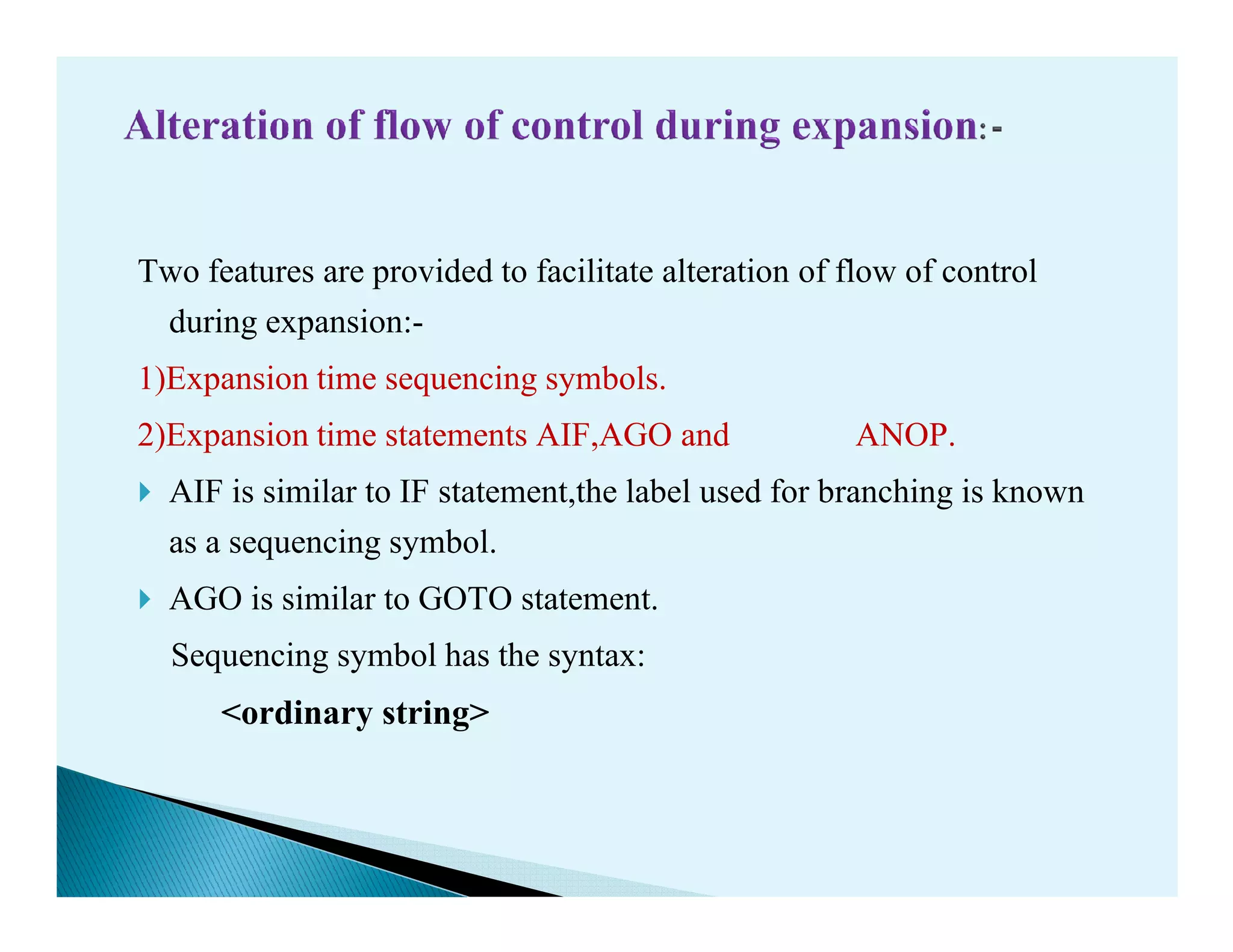 Two features are provided to facilitate alteration of flow of control
during expansion:-
1)Expansion time sequencing symbols.
2)Expansion time statements AIF,AGO and ANOP.
AIF is similar to IF statement,the label used for branching is knownAIF is similar to IF statement,the label used for branching is known
as a sequencing symbol.
AGO is similar to GOTO statement.
Sequencing symbol has the syntax:
<ordinary string>
 