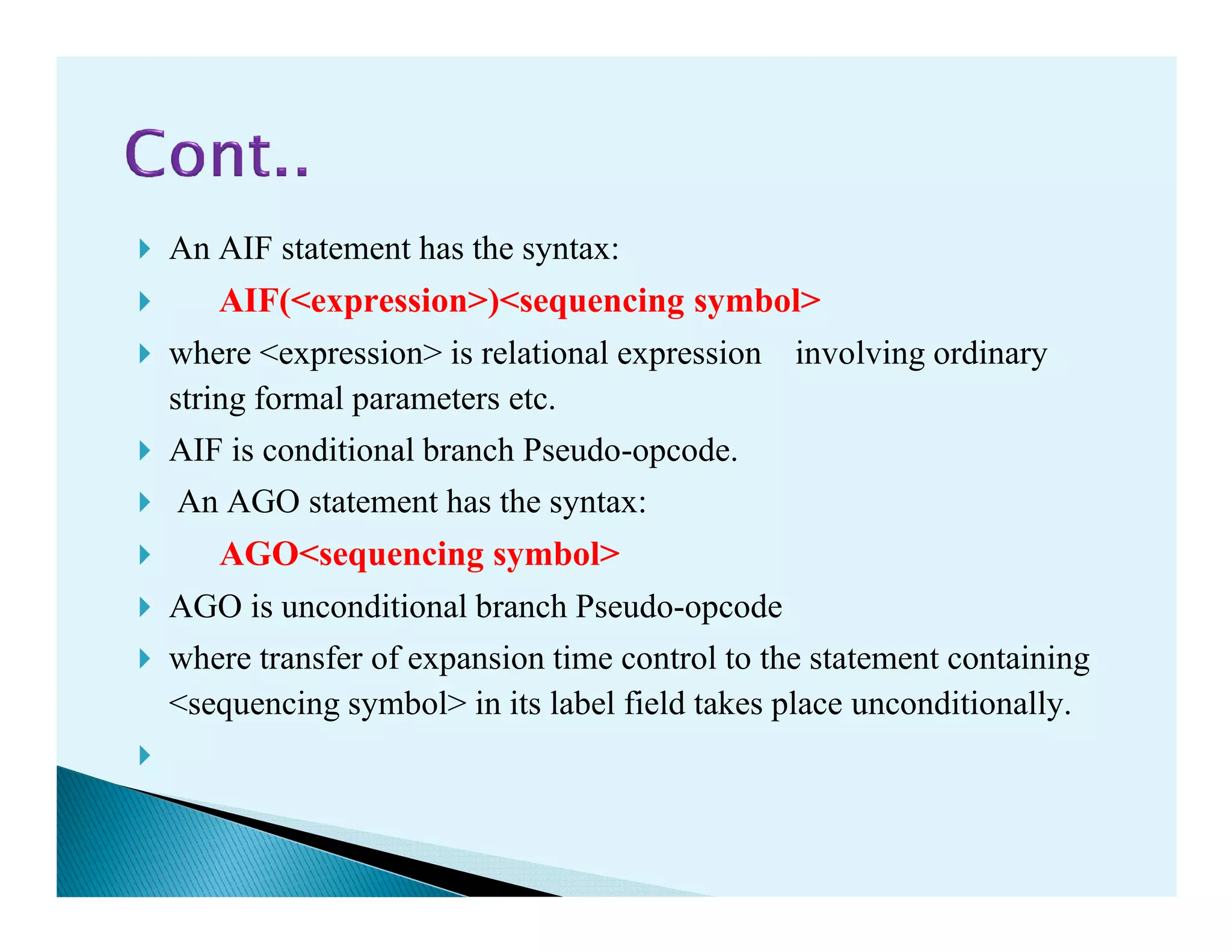 An AIF statement has the syntax:
AIF(<expression>)<sequencing symbol>
where <expression> is relational expression involving ordinary
string formal parameters etc.
AIF is conditional branch Pseudo-opcode.AIF is conditional branch Pseudo-opcode.
An AGO statement has the syntax:
AGO<sequencing symbol>
AGO is unconditional branch Pseudo-opcode
where transfer of expansion time control to the statement containing
<sequencing symbol> in its label field takes place unconditionally.
 
