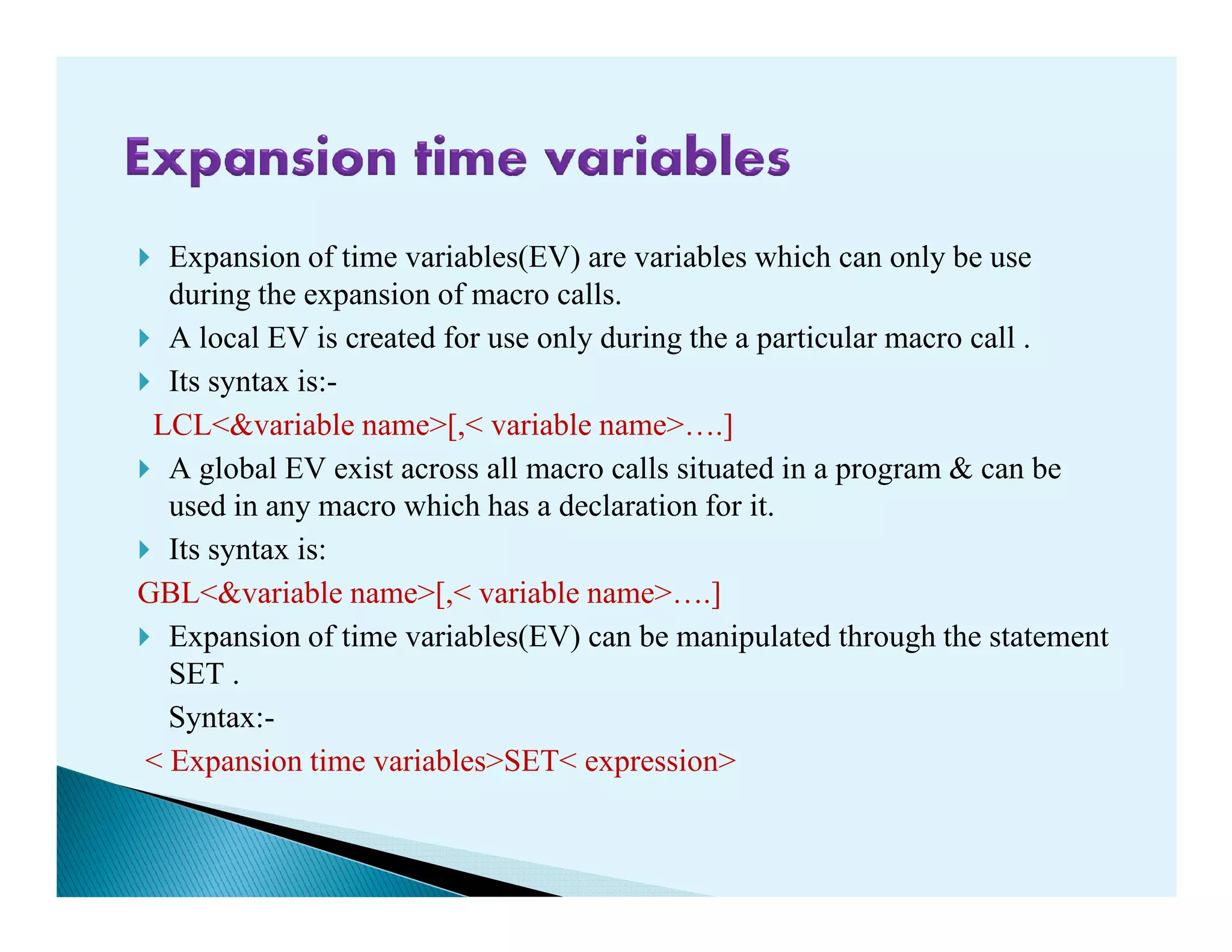 Expansion of time variables(EV) are variables which can only be use
during the expansion of macro calls.
A local EV is created for use only during the a particular macro call .
Its syntax is:-
LCL<&variable name>[,< variable name>¡.]
A global EV exist across all macro calls situated in a program & can beA global EV exist across all macro calls situated in a program & can be
used in any macro which has a declaration for it.
Its syntax is:
GBL<&variable name>[,< variable name>¡.]
Expansion of time variables(EV) can be manipulated through the statement
SET .
Syntax:-
< Expansion time variables>SET< expression>
 