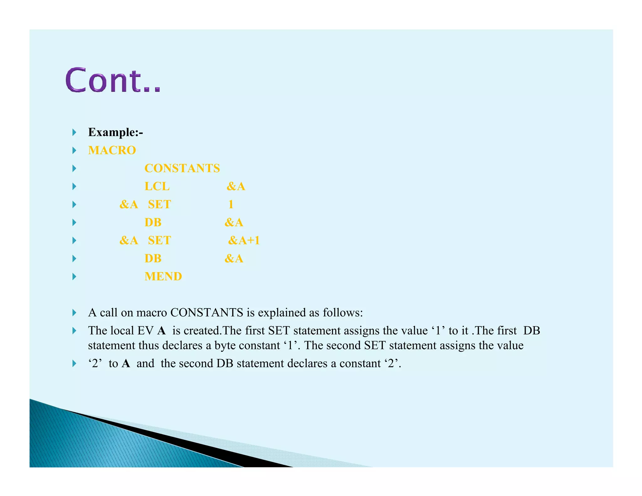 Example:-
MACRO
CONSTANTS
LCL &A
&A SET 1
DB &A
&A SET &A+1&A SET &A+1
DB &A
MEND
A call on macro CONSTANTS is explained as follows:
The local EV A is created.The first SET statement assigns the value ‘1’ to it .The first DB
statement thus declares a byte constant ‘1’. The second SET statement assigns the value
‘2’ to A and the second DB statement declares a constant ‘2’.
 