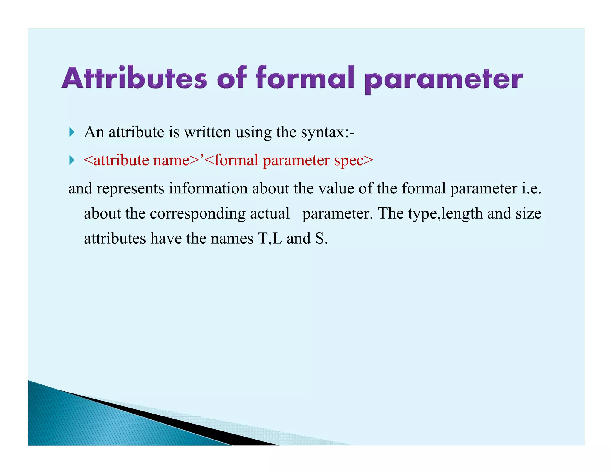 An attribute is written using the syntax:-
<attribute name>’<formal parameter spec>
and represents information about the value of the formal parameter i.e.
about the corresponding actual parameter. The type,length and size
attributes have the names T,L and S.attributes have the names T,L and S.
 