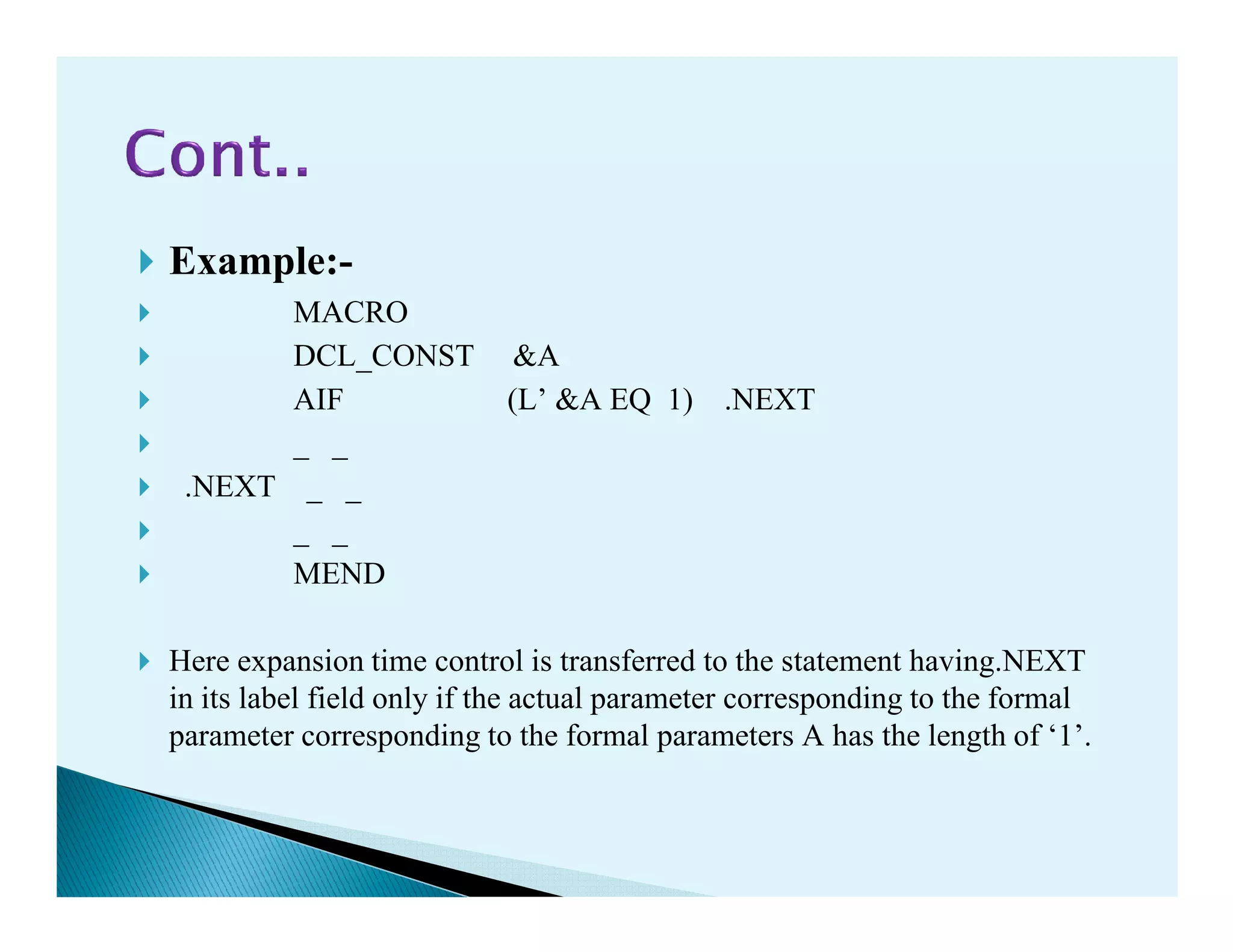 Example:-
MACRO
DCL_CONST &A
AIF (L’ &A EQ 1) .NEXT
_ _
.NEXT _ _.NEXT _ _
_ _
MEND
Here expansion time control is transferred to the statement having.NEXT
in its label field only if the actual parameter corresponding to the formal
parameter corresponding to the formal parameters A has the length of ‘1’.
 