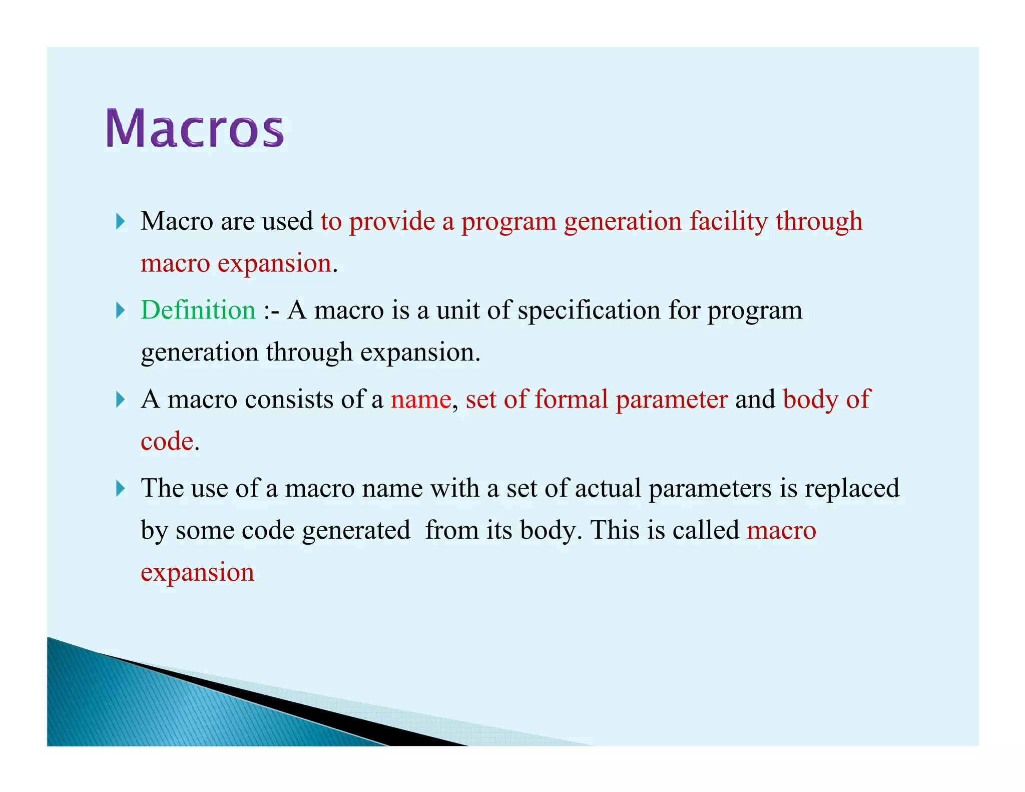 Macro are used to provide a program generation facility through
macro expansion.
Definition :- A macro is a unit of specification for program
generation through expansion.
A macro consists of a name, set of formal parameter and body ofA macro consists of a name, set of formal parameter and body of
code.
The use of a macro name with a set of actual parameters is replaced
by some code generated from its body. This is called macro
expansion
 