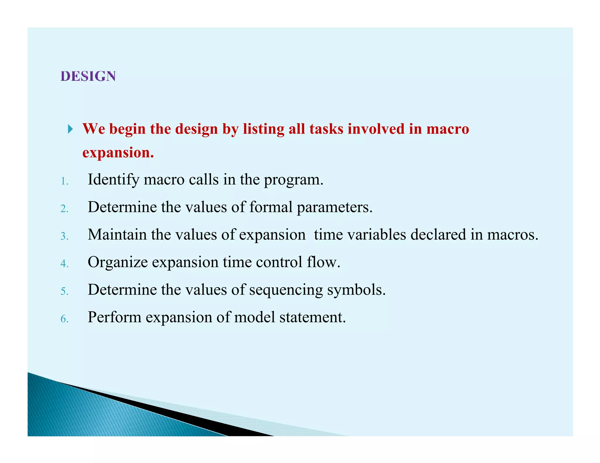 We begin the design by listing all tasks involved in macro
expansion.
1. Identify macro calls in the program.
2. Determine the values of formal parameters.
3. Maintain the values of expansion time variables declared in macros.3. Maintain the values of expansion time variables declared in macros.
4. Organize expansion time control flow.
5. Determine the values of sequencing symbols.
6. Perform expansion of model statement.
 