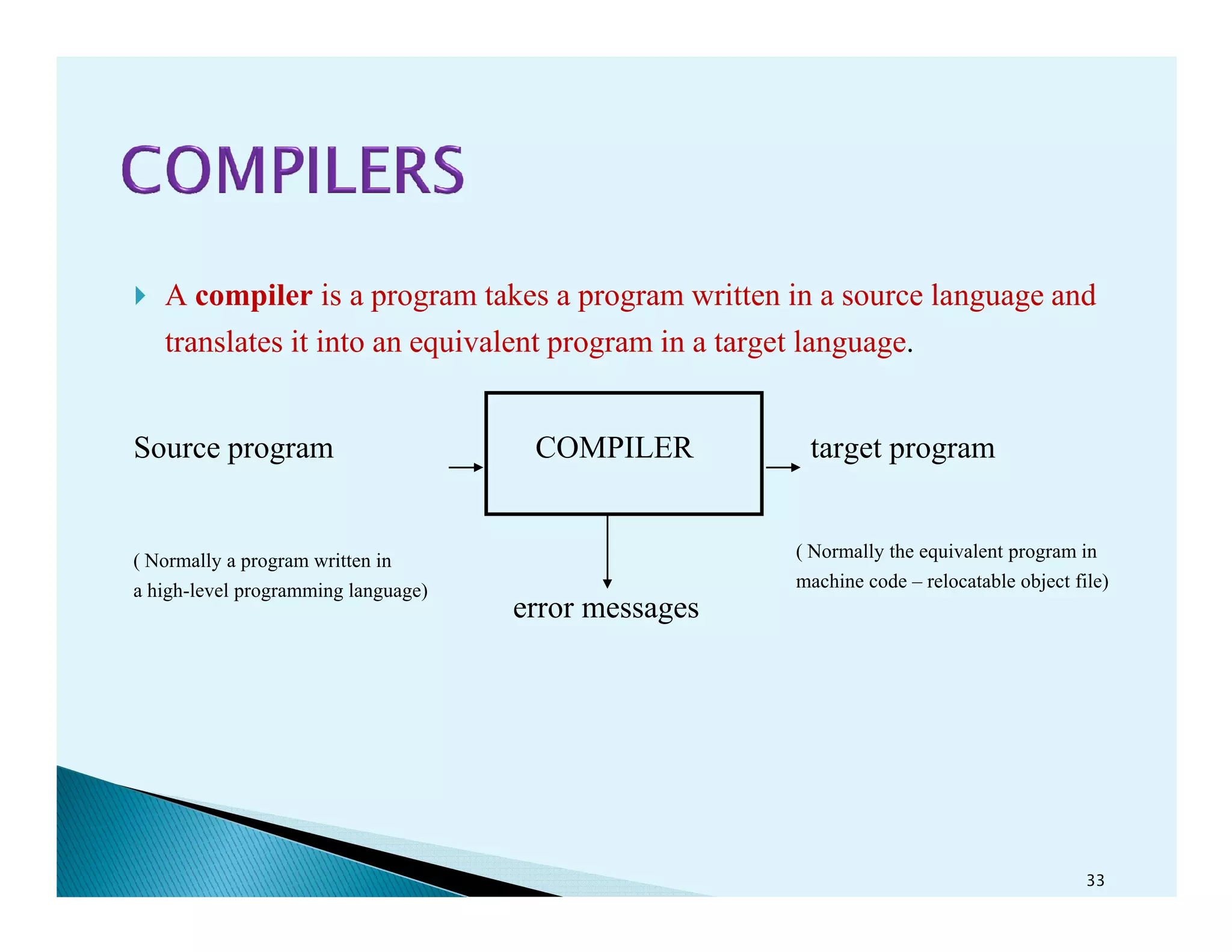 A compiler is a program takes a program written in a source language and
translates it into an equivalent program in a target language.
Source program COMPILER target program
error messages
33
( Normally a program written in
a high-level programming language)
( Normally the equivalent program in
machine code – relocatable object file)
 