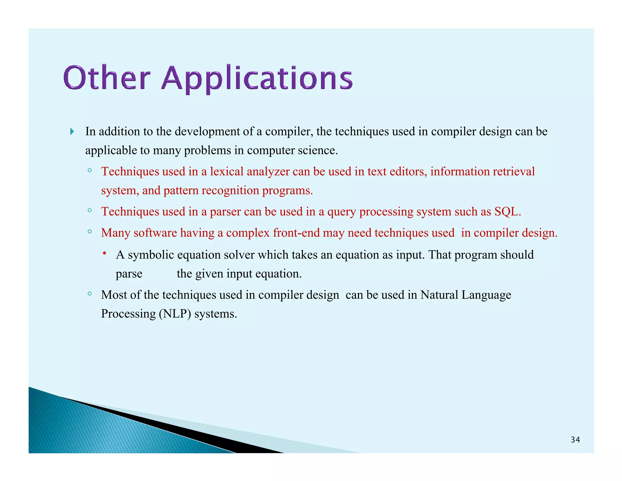 In addition to the development of a compiler, the techniques used in compiler design can be
applicable to many problems in computer science.
◦ Techniques used in a lexical analyzer can be used in text editors, information retrieval
system, and pattern recognition programs.
◦ Techniques used in a parser can be used in a query processing system such as SQL.
◦ Many software having a complex front-end may need techniques used in compiler design.Many software having a complex front-end may need techniques used in compiler design.
A symbolic equation solver which takes an equation as input. That program should
parse the given input equation.
◦ Most of the techniques used in compiler design can be used in Natural Language
Processing (NLP) systems.
34
 