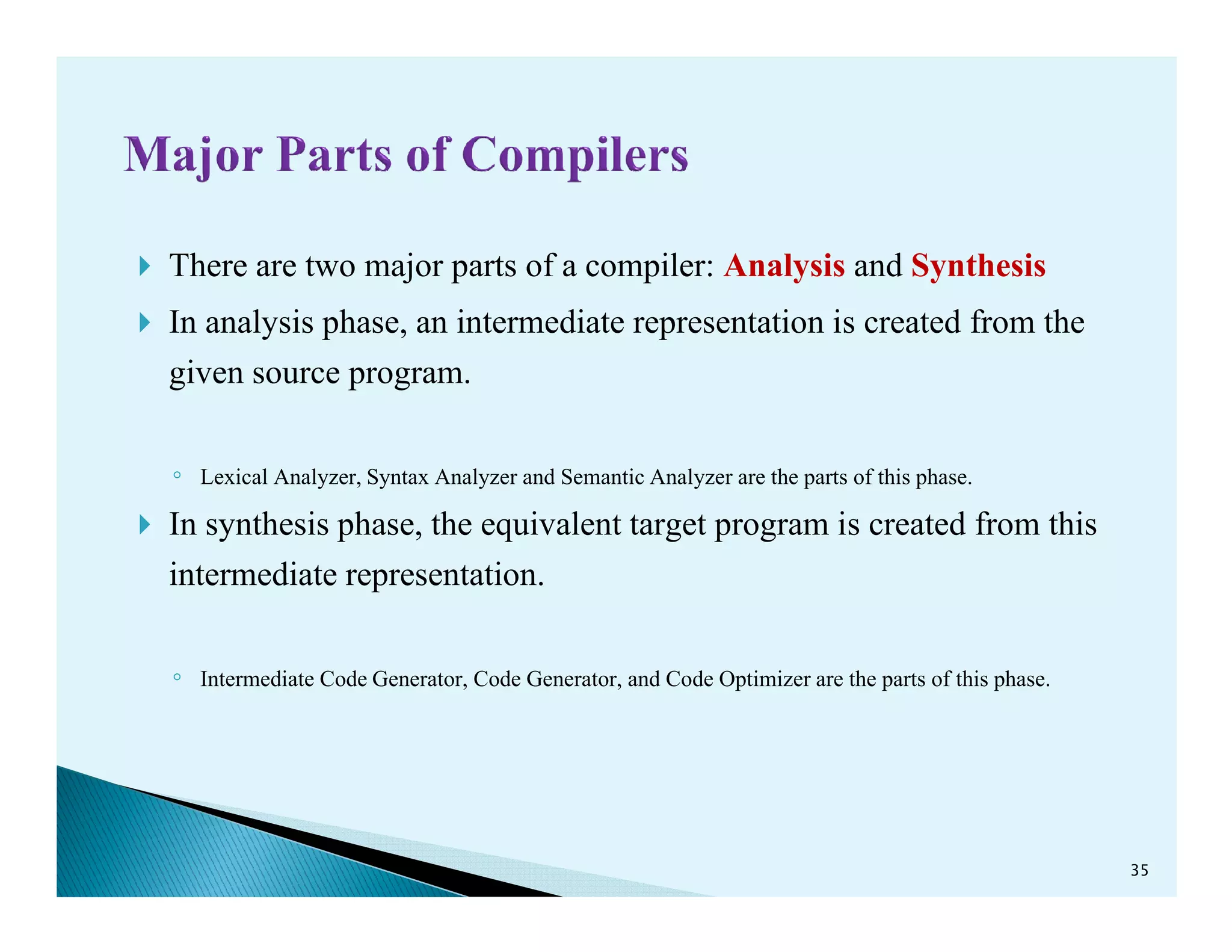 There are two major parts of a compiler: Analysis and Synthesis
In analysis phase, an intermediate representation is created from the
given source program.
◦ Lexical Analyzer, Syntax Analyzer and Semantic Analyzer are the parts of this phase.◦ Lexical Analyzer, Syntax Analyzer and Semantic Analyzer are the parts of this phase.
In synthesis phase, the equivalent target program is created from this
intermediate representation.
◦ Intermediate Code Generator, Code Generator, and Code Optimizer are the parts of this phase.
35
 