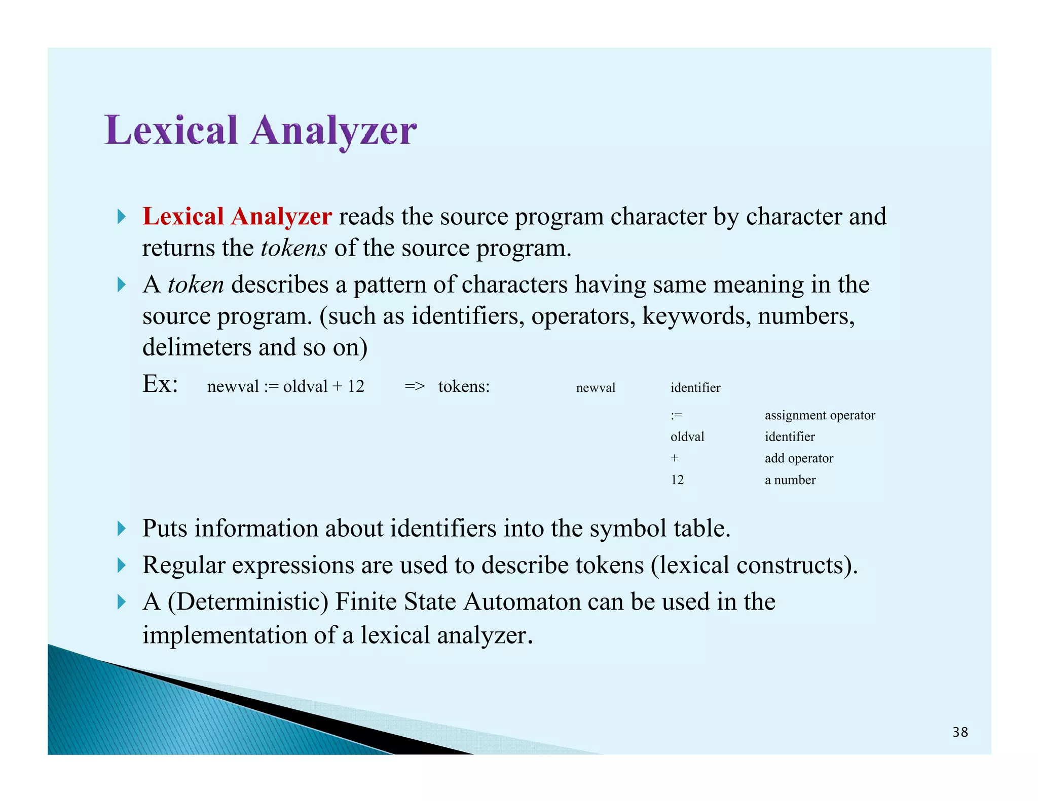 Lexical Analyzer reads the source program character by character and
returns the tokens of the source program.
A token describes a pattern of characters having same meaning in the
source program. (such as identifiers, operators, keywords, numbers,
delimeters and so on)
Ex: newval := oldval + 12 => tokens: newval identifierEx: newval := oldval + 12 => tokens:
:= assignment operator
oldval identifier
+ add operator
12 a number
Puts information about identifiers into the symbol table.
Regular expressions are used to describe tokens (lexical constructs).
A (Deterministic) Finite State Automaton can be used in the
implementation of a lexical analyzer.
38
 