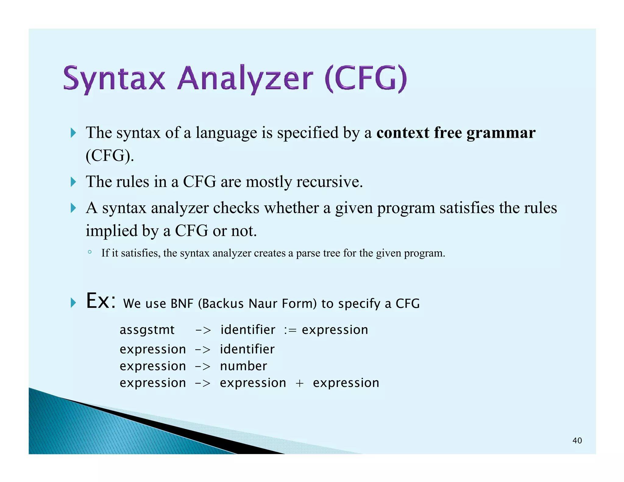The syntax of a language is specified by a context free grammar
(CFG).
The rules in a CFG are mostly recursive.
A syntax analyzer checks whether a given program satisfies the rules
implied by a CFG or not.implied by a CFG or not.
◦ If it satisfies, the syntax analyzer creates a parse tree for the given program.
Ex: We use BNF (Backus Naur Form) to specify a CFG
assgstmt -> identifier := expression
expression -> identifier
expression -> number
expression -> expression + expression
40
 