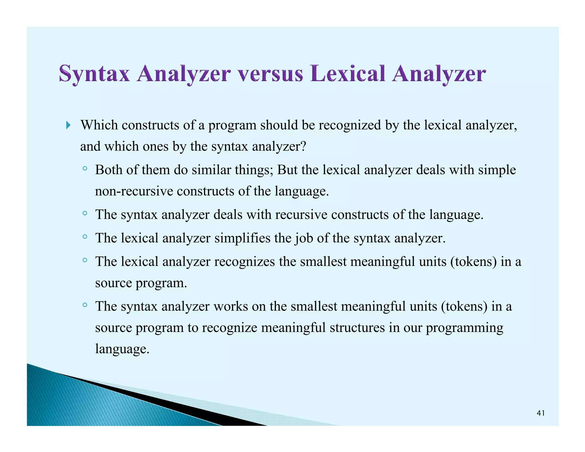 Which constructs of a program should be recognized by the lexical analyzer,
and which ones by the syntax analyzer?
◦ Both of them do similar things; But the lexical analyzer deals with simple
non-recursive constructs of the language.
◦ The syntax analyzer deals with recursive constructs of the language.
◦
The syntax analyzer deals with recursive constructs of the language.
◦ The lexical analyzer simplifies the job of the syntax analyzer.
◦ The lexical analyzer recognizes the smallest meaningful units (tokens) in a
source program.
◦ The syntax analyzer works on the smallest meaningful units (tokens) in a
source program to recognize meaningful structures in our programming
language.
41
 