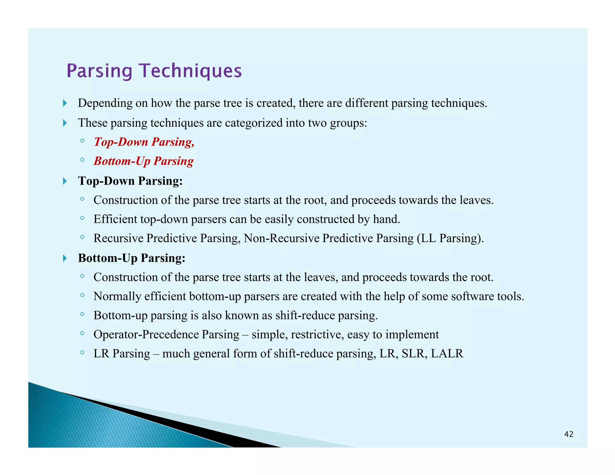 Depending on how the parse tree is created, there are different parsing techniques.
These parsing techniques are categorized into two groups:
◦ Top-Down Parsing,
◦ Bottom-Up Parsing
Top-Down Parsing:
◦ Construction of the parse tree starts at the root, and proceeds towards the leaves.
◦ Efficient top-down parsers can be easily constructed by hand.
◦ Recursive Predictive Parsing, Non-Recursive Predictive Parsing (LL Parsing).◦ Recursive Predictive Parsing, Non-Recursive Predictive Parsing (LL Parsing).
Bottom-Up Parsing:
◦ Construction of the parse tree starts at the leaves, and proceeds towards the root.
◦ Normally efficient bottom-up parsers are created with the help of some software tools.
◦ Bottom-up parsing is also known as shift-reduce parsing.
◦ Operator-Precedence Parsing – simple, restrictive, easy to implement
◦ LR Parsing – much general form of shift-reduce parsing, LR, SLR, LALR
42
 