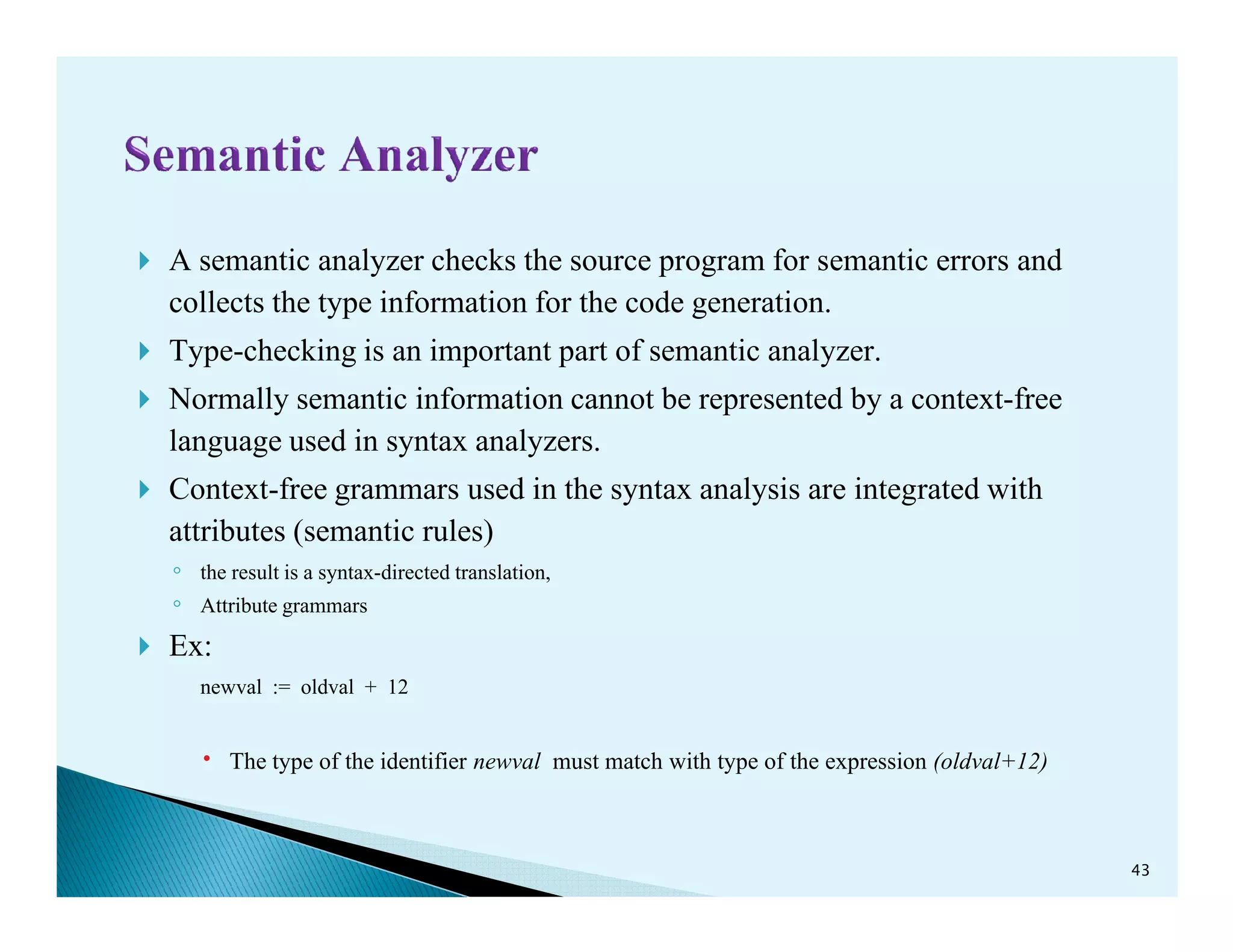 A semantic analyzer checks the source program for semantic errors and
collects the type information for the code generation.
Type-checking is an important part of semantic analyzer.
Normally semantic information cannot be represented by a context-free
language used in syntax analyzers.
Context-free grammars used in the syntax analysis are integrated withContext-free grammars used in the syntax analysis are integrated with
attributes (semantic rules)
◦ the result is a syntax-directed translation,
◦ Attribute grammars
Ex:
newval := oldval + 12
The type of the identifier newval must match with type of the expression (oldval+12)
43
 