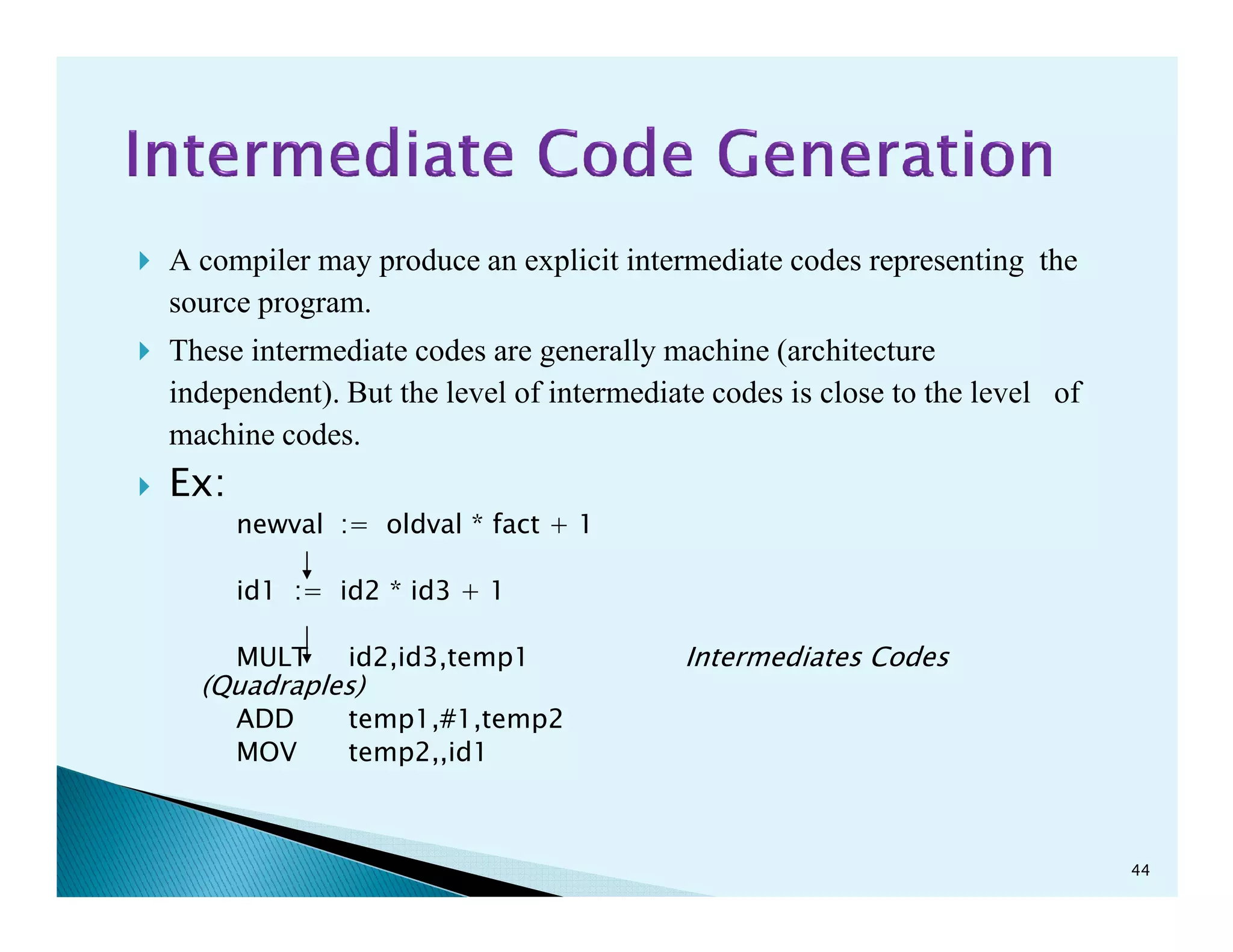 A compiler may produce an explicit intermediate codes representing the
source program.
These intermediate codes are generally machine (architecture
independent). But the level of intermediate codes is close to the level of
machine codes.
Ex:Ex:
newval := oldval * fact + 1
id1 := id2 * id3 + 1
MULT id2,id3,temp1 Intermediates Codes
(Quadraples)
ADD temp1,#1,temp2
MOV temp2,,id1
44
 