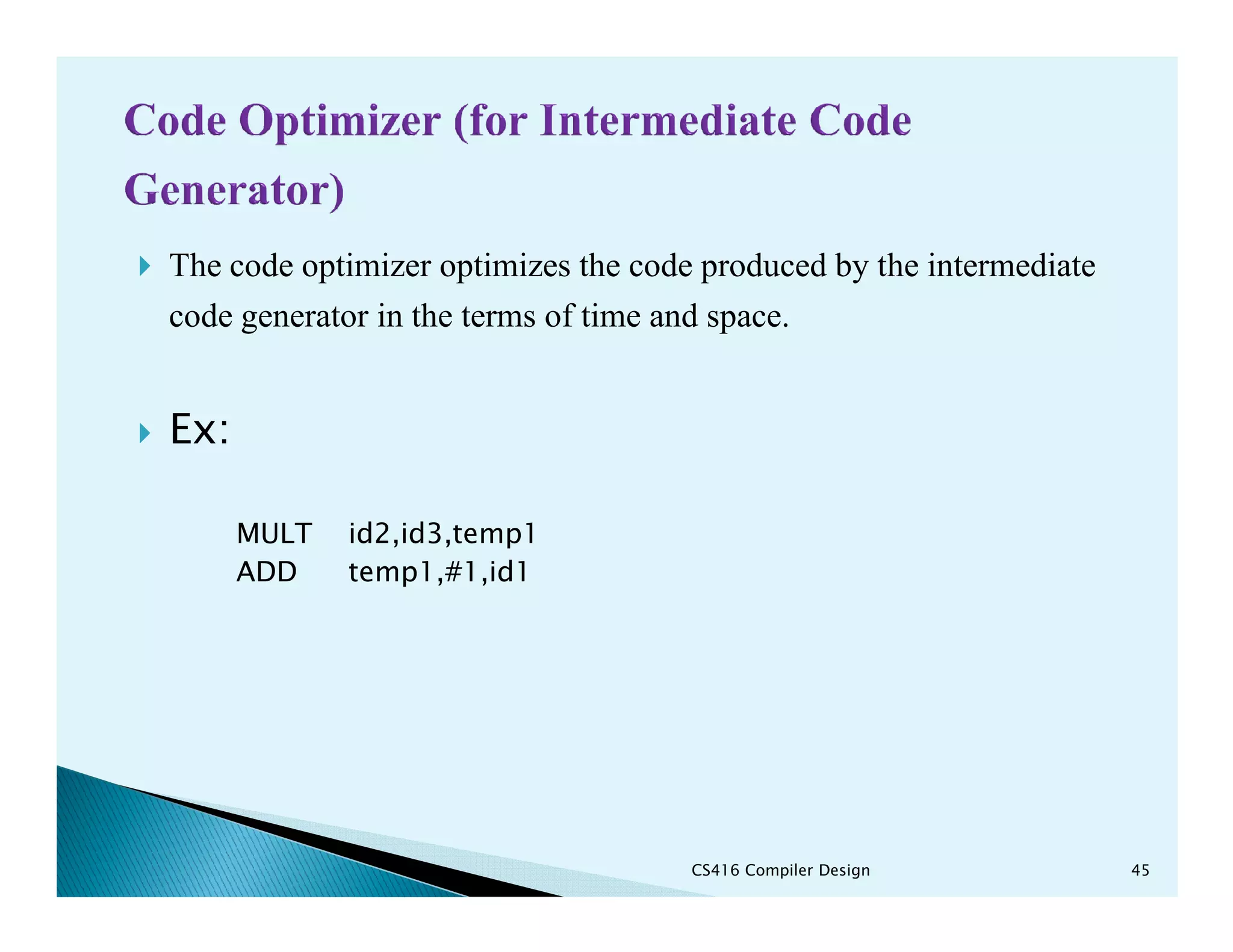 The code optimizer optimizes the code produced by the intermediate
code generator in the terms of time and space.
Ex:
MULT id2,id3,temp1
ADD temp1,#1,id1
CS416 Compiler Design 45
 