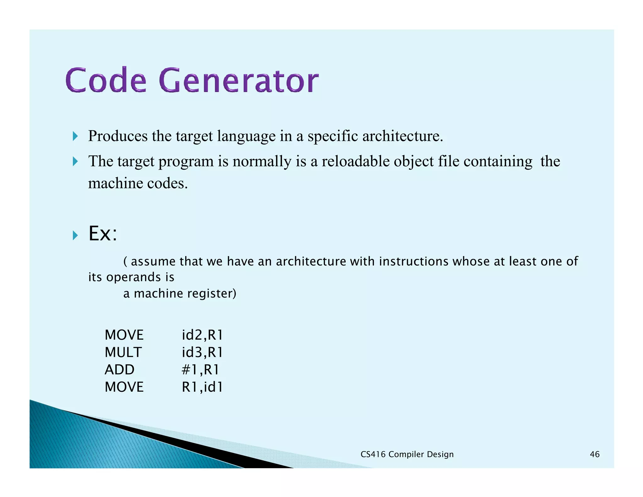 Produces the target language in a specific architecture.
The target program is normally is a reloadable object file containing the
machine codes.
Ex:
( assume that we have an architecture with instructions whose at least one of
its operands is
a machine register)
MOVE id2,R1
MULT id3,R1
ADD #1,R1
MOVE R1,id1
CS416 Compiler Design 46
 