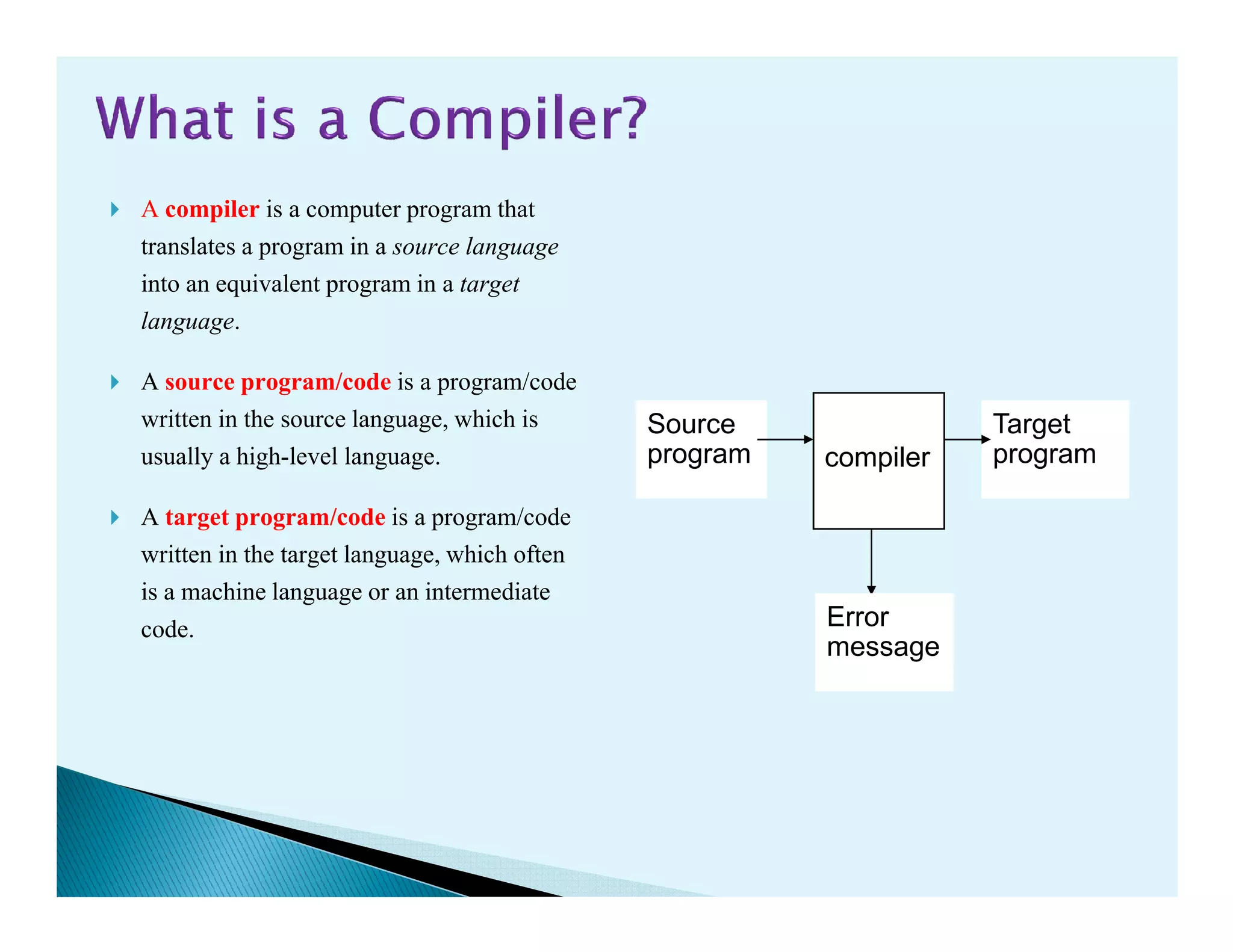 A compiler is a computer program that
translates a program in a source language
into an equivalent program in a target
language.
A source program/code is a program/code
written in the source language, which is
usually a high-level language. compiler
Source
program
Target
programusually a high-level language.
A target program/code is a program/code
written in the target language, which often
is a machine language or an intermediate
code. Error
message
 