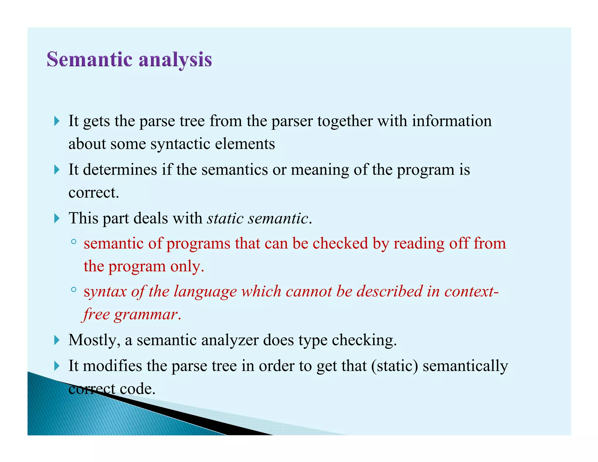 It gets the parse tree from the parser together with information
about some syntactic elements
It determines if the semantics or meaning of the program is
correct.
This part deals with static semantic.
◦
This part deals with static semantic.
◦ semantic of programs that can be checked by reading off from
the program only.
◦ syntax of the language which cannot be described in context-
free grammar.
Mostly, a semantic analyzer does type checking.
It modifies the parse tree in order to get that (static) semantically
correct code.
 