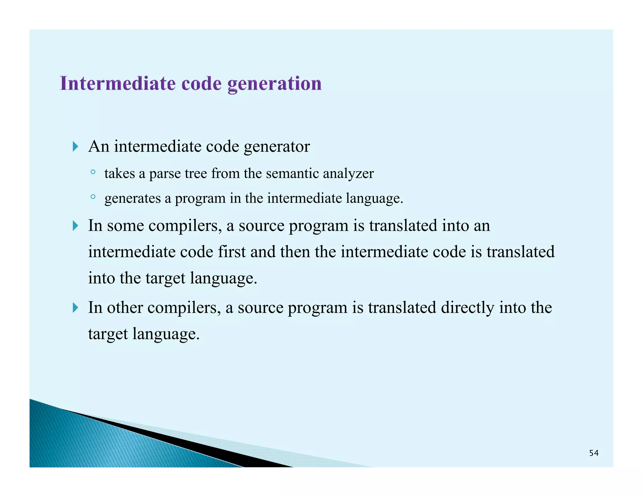 An intermediate code generator
◦ takes a parse tree from the semantic analyzer
◦ generates a program in the intermediate language.
In some compilers, a source program is translated into an
intermediate code first and then the intermediate code is translatedintermediate code first and then the intermediate code is translated
into the target language.
In other compilers, a source program is translated directly into the
target language.
54
 