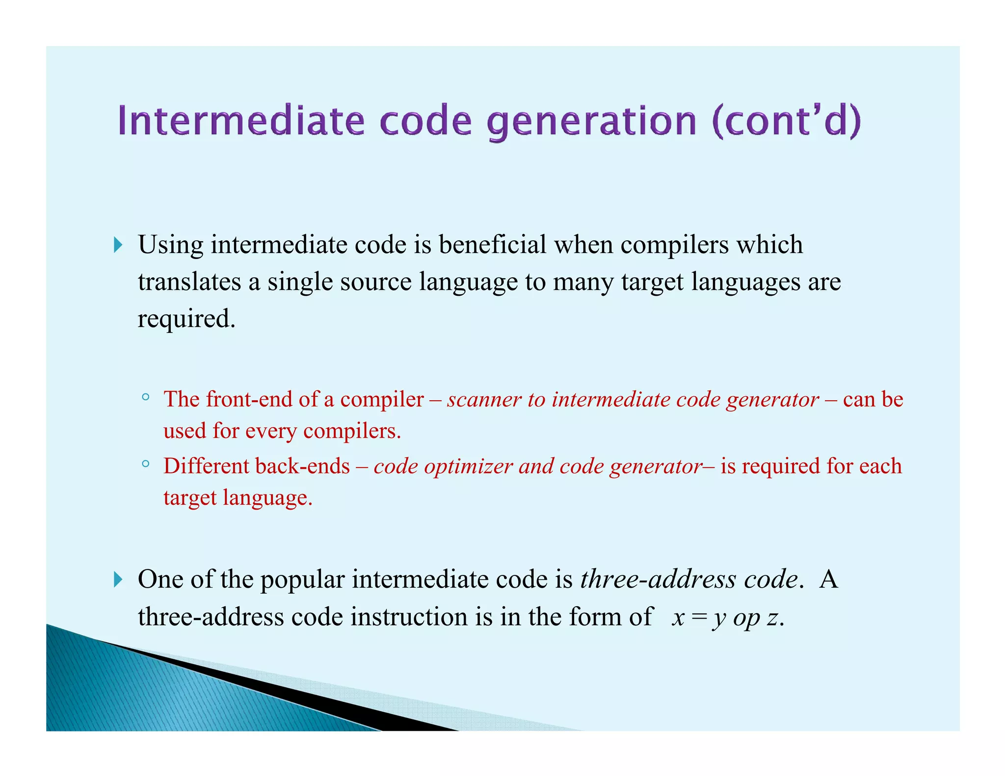 Using intermediate code is beneficial when compilers which
translates a single source language to many target languages are
required.
◦ The front-end of a compiler – scanner to intermediate code generator – can be◦ The front-end of a compiler – scanner to intermediate code generator – can be
used for every compilers.
◦ Different back-ends – code optimizer and code generator– is required for each
target language.
One of the popular intermediate code is three-address code. A
three-address code instruction is in the form of x = y op z.
 