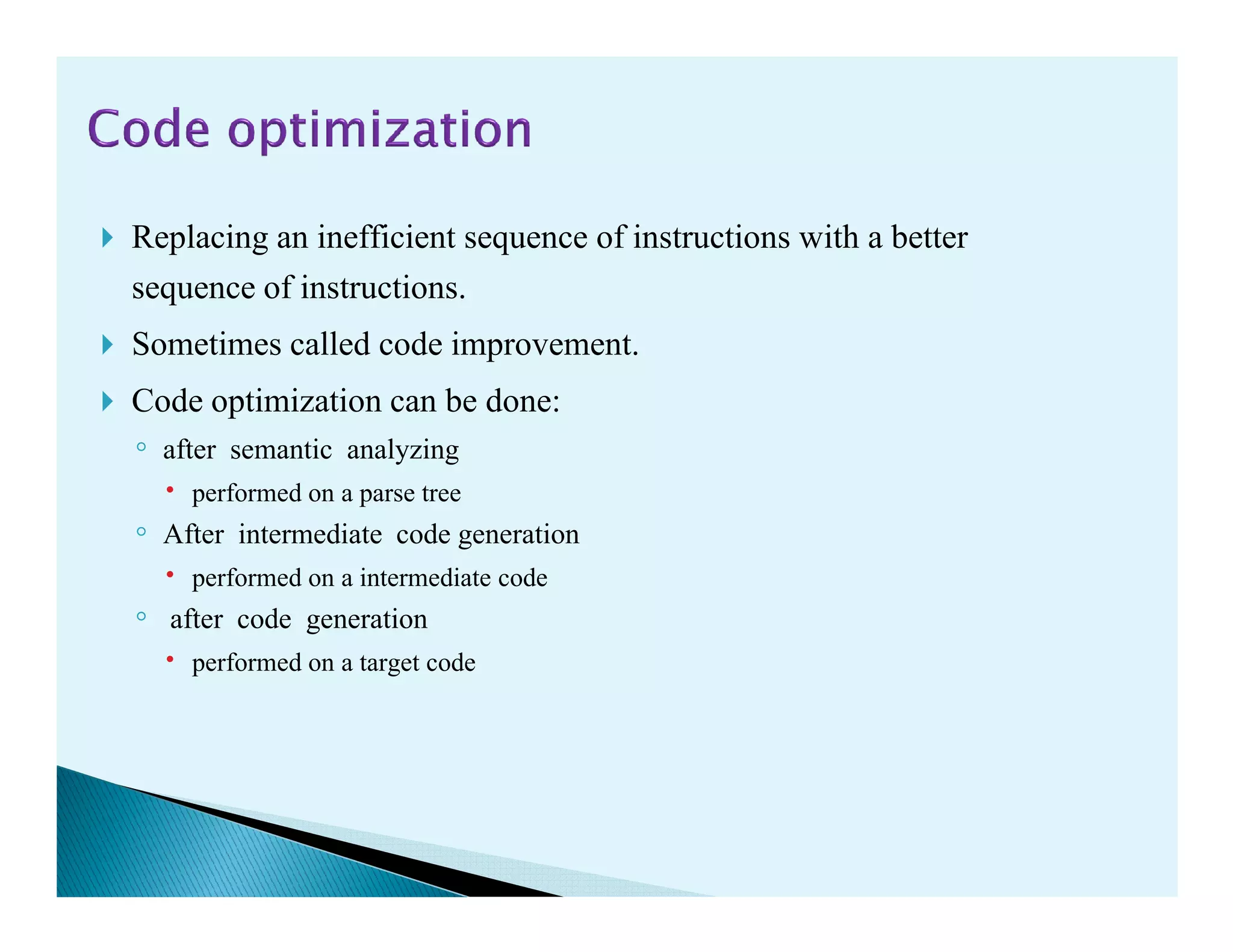 Replacing an inefficient sequence of instructions with a better
sequence of instructions.
Sometimes called code improvement.
Code optimization can be done:
◦ after semantic analyzing
performed on a parse treeperformed on a parse tree
◦ After intermediate code generation
performed on a intermediate code
◦ after code generation
performed on a target code
 