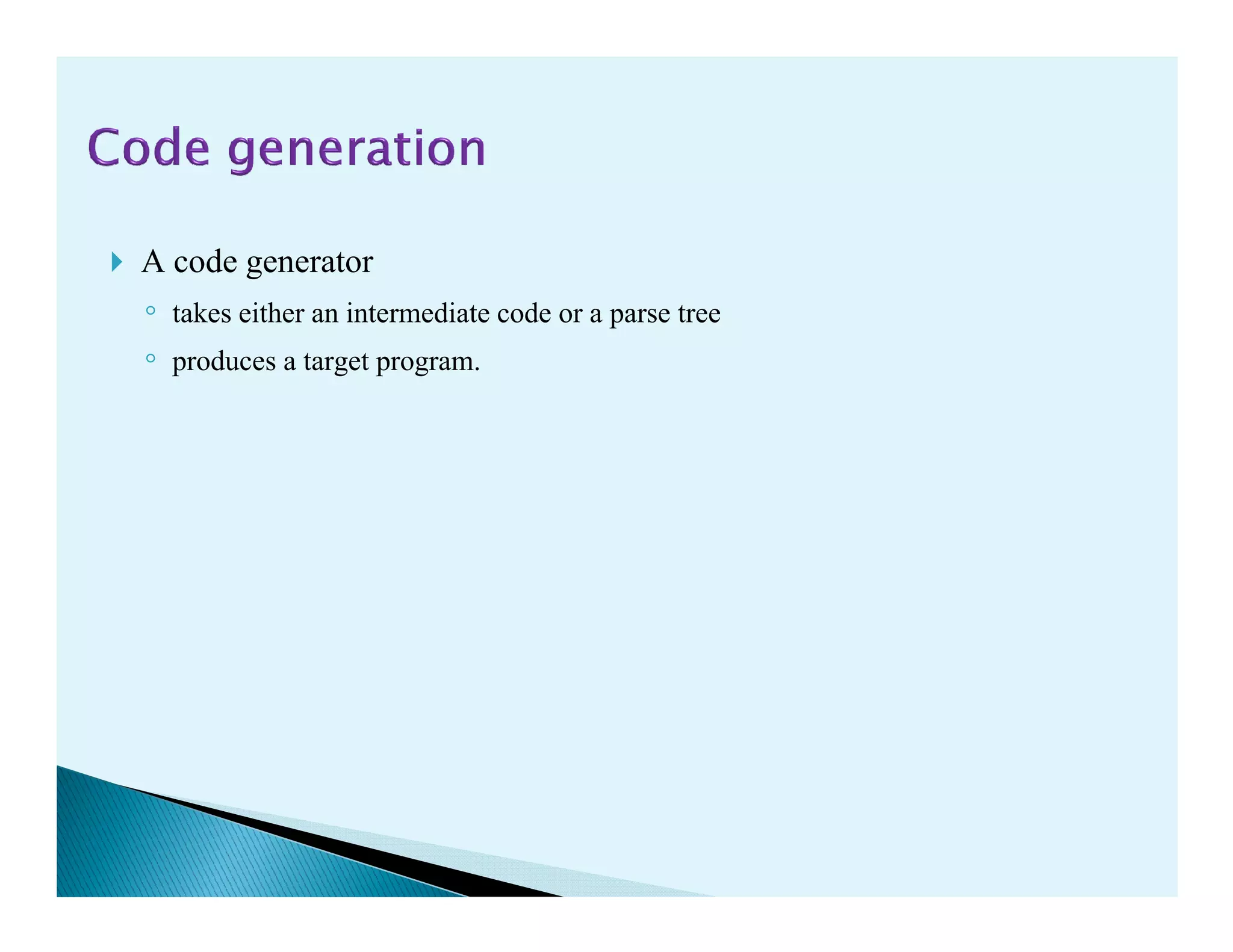 A code generator
◦ takes either an intermediate code or a parse tree
◦ produces a target program.
 