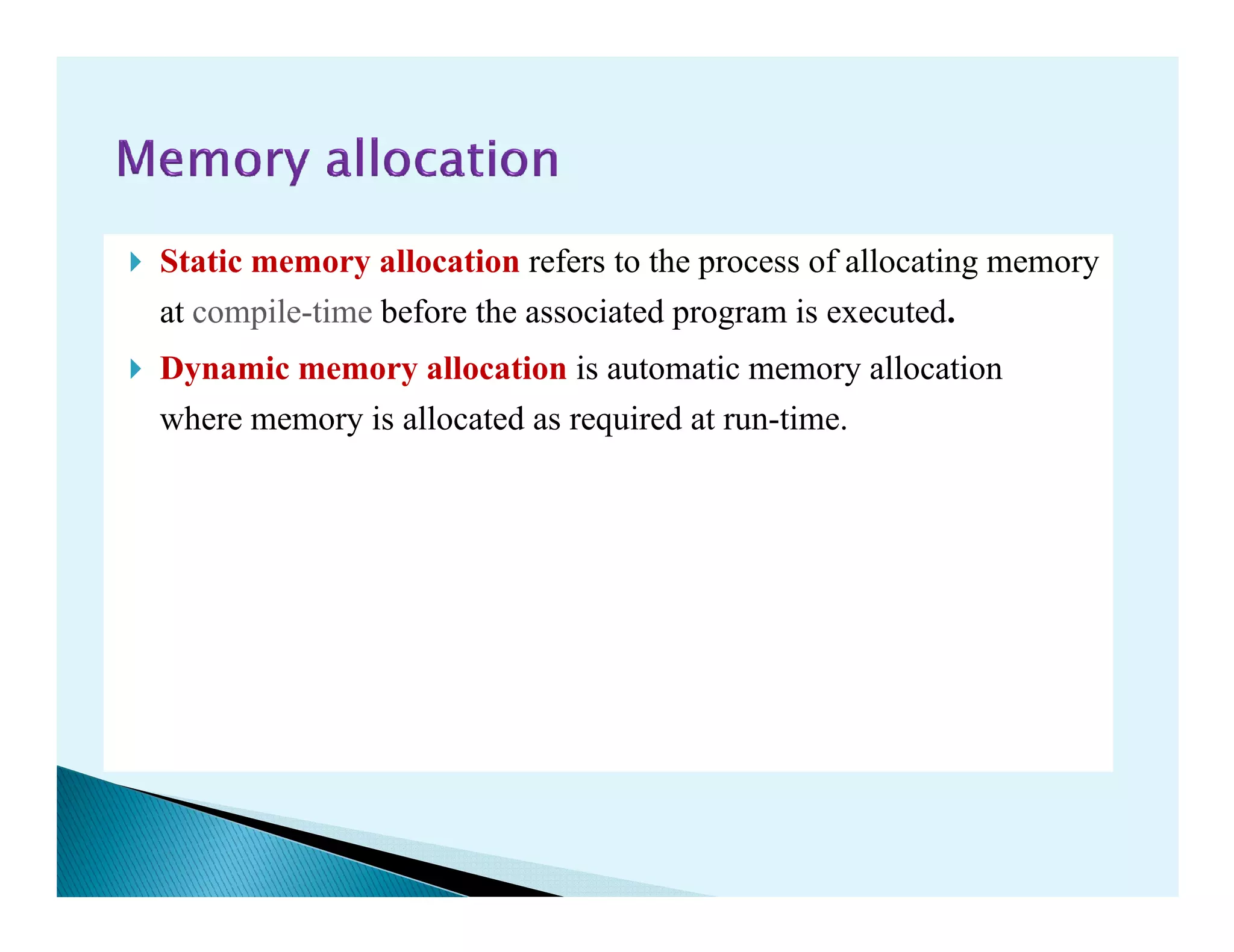 Static memory allocation refers to the process of allocating memory
at compile-time before the associated program is executed.
Dynamic memory allocation is automatic memory allocation
where memory is allocated as required at run-time.
 