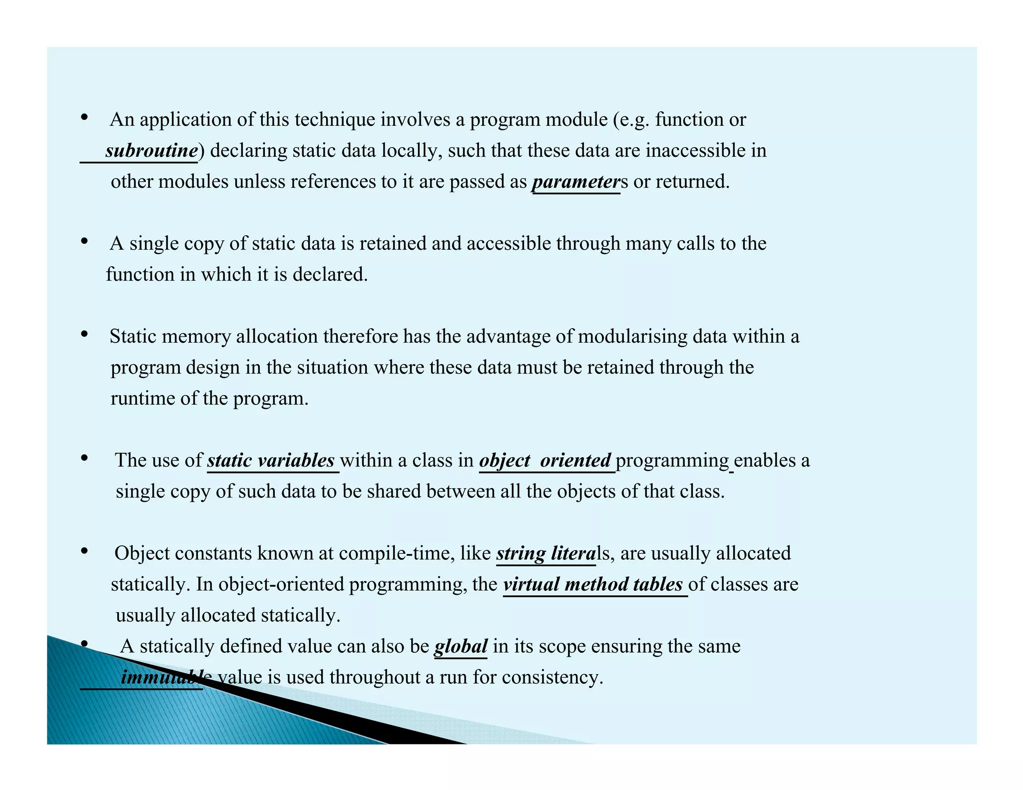 • An application of this technique involves a program module (e.g. function or
subroutine) declaring static data locally, such that these data are inaccessible in
other modules unless references to it are passed as parameters or returned.
• A single copy of static data is retained and accessible through many calls to the
function in which it is declared.
• Static memory allocation therefore has the advantage of modularising data within a
program design in the situation where these data must be retained through the
runtime of the program.runtime of the program.
• The use of static variables within a class in object oriented programming enables a
single copy of such data to be shared between all the objects of that class.
• Object constants known at compile-time, like string literals, are usually allocated
statically. In object-oriented programming, the virtual method tables of classes are
usually allocated statically.
• A statically defined value can also be global in its scope ensuring the same
immutable value is used throughout a run for consistency.
 